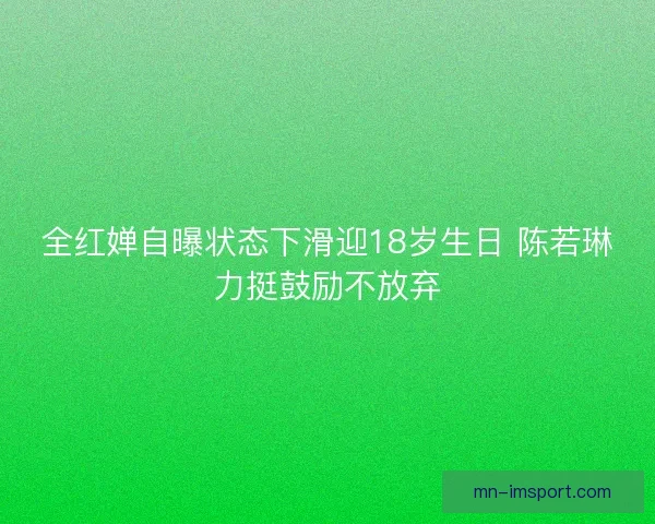 全红婵自曝状态下滑迎18岁生日 陈若琳力挺鼓励不放弃
