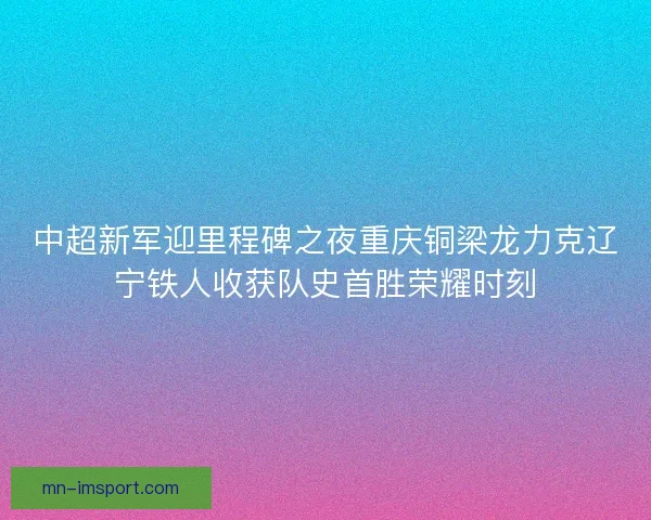 中超新军迎里程碑之夜重庆铜梁龙力克辽宁铁人收获队史首胜荣耀时刻 中超新军迎里程碑之夜重庆铜梁龙力克辽宁铁人收获队史首胜荣耀时刻