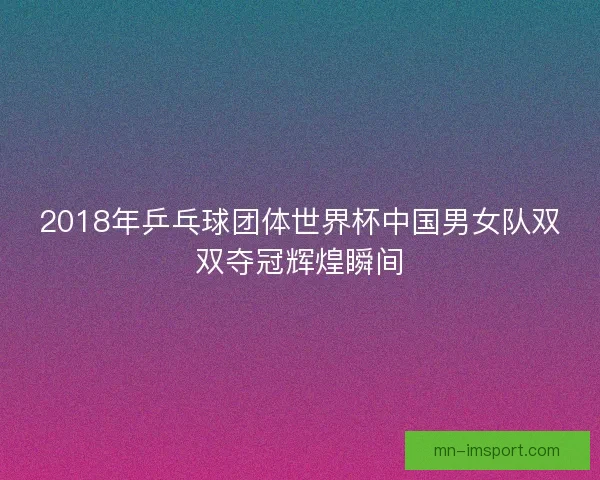 2018年乒乓球团体世界杯中国男女队双双夺冠辉煌瞬间 2018年乒乓球团体世界杯中国男女队双双夺冠辉煌瞬间