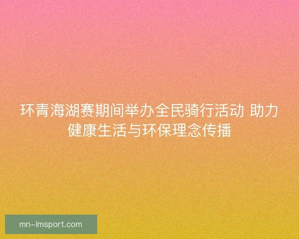 环青海湖赛期间举办全民骑行活动 助力健康生活与环保理念传播