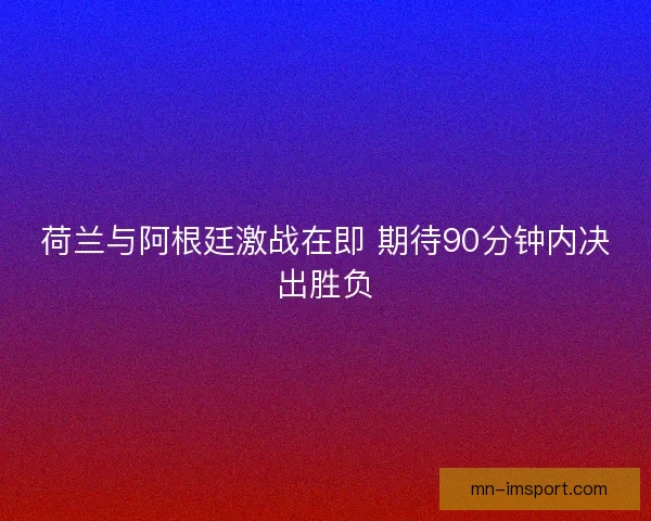 荷兰与阿根廷激战在即 期待90分钟内决出胜负