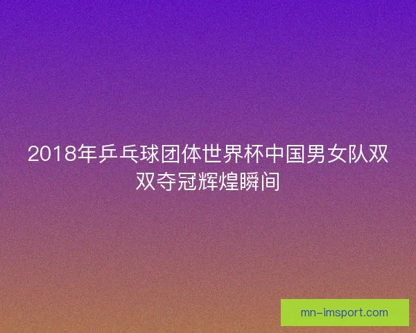 2018年乒乓球团体世界杯中国男女队双双夺冠辉煌瞬间 2018年乒乓球团体世界杯中国男女队双双夺冠辉煌瞬间