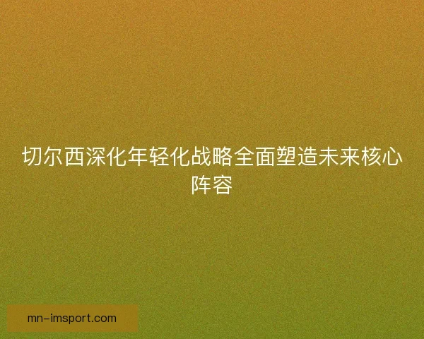 切尔西深化年轻化战略全面塑造未来核心阵容 切尔西深化年轻化战略全面塑造未来核心阵容