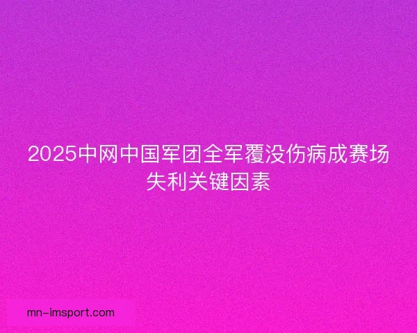2025中网中国军团全军覆没伤病成赛场失利关键因素 2025中网中国军团全军覆没伤病成赛场失利关键因素