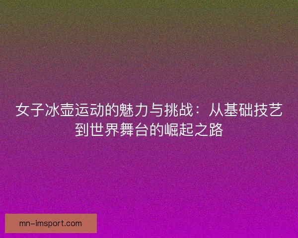 女子冰壶运动的魅力与挑战：从基础技艺到世界舞台的崛起之路