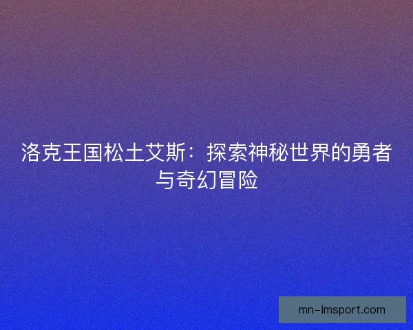 洛克王国松土艾斯：探索神秘世界的勇者与奇幻冒险